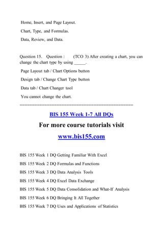 Home, Insert, and Page Layout.
Chart, Type, and Formulas.
Data, Review, and Data.
Question 15. Question : (TCO 3) After creating a chart, you can
change the chart type by using _____.
Page Layout tab / Chart Options button
Design tab / Change Chart Type button
Data tab / Chart Changer tool
You cannot change the chart.
==============================================
BIS 155 Week 1-7 All DQs
For more course tutorials visit
www.bis155.com
BIS 155 Week 1 DQ Getting Familiar With Excel
BIS 155 Week 2 DQ Formulas and Functions
BIS 155 Week 3 DQ Data Analysis Tools
BIS 155 Week 4 DQ Excel Data Exchange
BIS 155 Week 5 DQ Data Consolidation and What-If Analysis
BIS 155 Week 6 DQ Bringing It All Together
BIS 155 Week 7 DQ Uses and Applications of Statistics
 