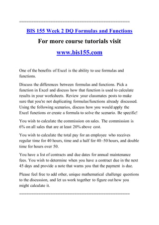 ==============================================
BIS 155 Week 2 DQ Formulas and Functions
For more course tutorials visit
www.bis155.com
One of the benefits of Excel is the ability to use formulas and
functions.
Discuss the differences between formulas and functions. Pick a
function in Excel and discuss how that function is used to calculate
results in your worksheets. Review your classmates posts to make
sure that you're not duplicating formulas/functions already discussed.
Using the following scenarios, discuss how you would apply the
Excel functions or create a formula to solve the scenario. Be specific!
You wish to calculate the commission on sales. The commission is
6% on all sales that are at least 20% above cost.
You wish to calculate the total pay for an employee who receives
regular time for 40 hours, time and a half for 40–50 hours, and double
time for hours over 50.
You have a list of contracts and due dates for annual maintenance
fees. You wish to determine when you have a contract due in the next
45 days and provide a note that warns you that the payment is due.
Please feel free to add other, unique mathematical challenge questions
to the discussion, and let us work together to figure out how you
might calculate it.
==============================================
 