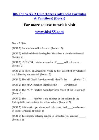 BIS 155 Week 2 Quiz (Excel s Advanced Formulas
& Functions) (Devry)
For more course tutorials visit
www.bis155.com
Week 2 Quiz
(TCO 2) An absolute cell reference: (Points : 2)
(TCO 2) Which of the following best describes a circular reference?
(Points: 2)
(TCO 2) =$E2-G$4 contains examples of _____ cell references.
(Points: 2)
(TCO 2) In Excel, an Argument would be best described by which of
the following statements? (Points: 2)
(TCO 2) The MEDIAN function would identify the ____. (Points: 2)
(TCO 2) The MAX function identifies the _____. (Points: 2)
(TCO 2) The NOW function would perform which of the following?
(Points:2)
(TCO 2) The _____ number is the number of the column in the
lookup table that contains the return values. (Points : 2)
(TCO 2) Arithmetic operations, cell references, and ____can be used
in Excel formulas. (Points : 2)
(TCO 2) To simplify entering ranges in formulas, you can use _____.
(Points : 2)
 