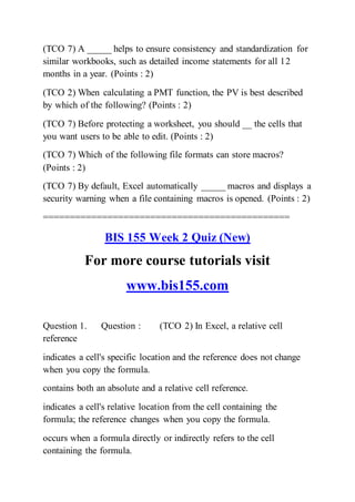 (TCO 7) A _____ helps to ensure consistency and standardization for
similar workbooks, such as detailed income statements for all 12
months in a year. (Points : 2)
(TCO 2) When calculating a PMT function, the PV is best described
by which of the following? (Points : 2)
(TCO 7) Before protecting a worksheet, you should __ the cells that
you want users to be able to edit. (Points : 2)
(TCO 7) Which of the following file formats can store macros?
(Points : 2)
(TCO 7) By default, Excel automatically _____ macros and displays a
security warning when a file containing macros is opened. (Points : 2)
==============================================
BIS 155 Week 2 Quiz (New)
For more course tutorials visit
www.bis155.com
Question 1. Question : (TCO 2) In Excel, a relative cell
reference
indicates a cell's specific location and the reference does not change
when you copy the formula.
contains both an absolute and a relative cell reference.
indicates a cell's relative location from the cell containing the
formula; the reference changes when you copy the formula.
occurs when a formula directly or indirectly refers to the cell
containing the formula.
 
