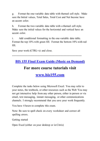 g. Format the one-variable data table with themed cell style. Make
sure the Initial values, Total Sales, Total Cost and Net Income have
an accent color.
h. Format the two-variable data table with a themed cell style.
Make sure the initial values for the horizontal and vertical have an
accent color.
i. Add conditional formatting to the one-variable data table.
Format the top 10% with green fill. Format the bottom 10% with red
fill.
Save your work (CTRL+s) and close.
==============================================
BIS 155 Final Exam Guide (Music on Demand)
For more course tutorials visit
www.bis155.com
Complete the tasks below using Microsoft Excel. You may refer to
your notes, the textbook, or other resources such as the Web You may
not get interactive help from any other person, either in person or via
email, text messaging, instant messaging, or other communications
channels. I strongly recommend that you save your work frequently.
You have 4 hours to complete this exam.
Note: Be sure to spell check on every worksheet and correct all
spelling errors.
Getting started
Open Excel (either on your desktop or in Citrix)
 