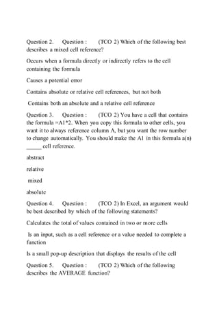 Question 2. Question : (TCO 2) Which of the following best
describes a mixed cell reference?
Occurs when a formula directly or indirectly refers to the cell
containing the formula
Causes a potential error
Contains absolute or relative cell references, but not both
Contains both an absolute and a relative cell reference
Question 3. Question : (TCO 2) You have a cell that contains
the formula =A1*2. When you copy this formula to other cells, you
want it to always reference column A, but you want the row number
to change automatically. You should make the A1 in this formula a(n)
_____ cell reference.
abstract
relative
mixed
absolute
Question 4. Question : (TCO 2) In Excel, an argument would
be best described by which of the following statements?
Calculates the total of values contained in two or more cells
Is an input, such as a cell reference or a value needed to complete a
function
Is a small pop-up description that displays the results of the cell
Question 5. Question : (TCO 2) Which of the following
describes the AVERAGE function?
 