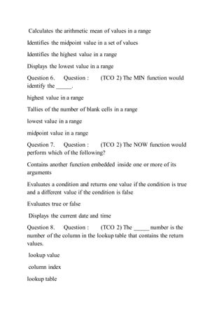 Calculates the arithmetic mean of values in a range
Identifies the midpoint value in a set of values
Identifies the highest value in a range
Displays the lowest value in a range
Question 6. Question : (TCO 2) The MIN function would
identify the _____.
highest value in a range
Tallies of the number of blank cells in a range
lowest value in a range
midpoint value in a range
Question 7. Question : (TCO 2) The NOW function would
perform which of the following?
Contains another function embedded inside one or more of its
arguments
Evaluates a condition and returns one value if the condition is true
and a different value if the condition is false
Evaluates true or false
Displays the current date and time
Question 8. Question : (TCO 2) The _____ number is the
number of the column in the lookup table that contains the return
values.
lookup value
column index
lookup table
 