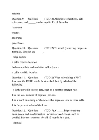 random
Question 9. Question : (TCO 2) Arithmetic operations, cell
references, and _____ can be used in Excel formulas.
constants
macros
programs
procedures
Question 10. Question : (TCO 2) To simplify entering ranges in
formulas, you can use _____.
range names
a cell's relative location
both an absolute and a relative cell reference
a cell's specific location
Question 11. Question : (TCO 2) When calculating a PMT
function, the RATE would be described best by which of the
following?
It is the periodic interest rate, such as a monthly interest rate.
It is the total number of payment periods.
It is a word or a string of characters that represent one or more cells.
It is the present value of the loan.
Question 12. Question : (TCO 7) A _____ helps to ensure
consistency and standardization for similar workbooks, such as
detailed income statements for all 12 months in a year.
template
 