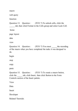 macro
web query
function
Question 13. Question : (TCO 7) To unlock cells, click the
_____ tab, then click Format in the Cells group and select Lock Cell.
home
page layout
data
view
Question 14. Question : (TCO 7) You must _____ the recording
of the macro when you have completed the tasks it was designed to
do.
begin
stop
copy
paste
Question 15. Question : (TCO 7) To create a macro button,
click the _____ tab, click Insert, then click Button in the Form
Controls section of the Insert palette.
View
Data
Insert
Developer
Related Tutorials
 