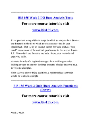 ==============================================
BIS 155 Week 3 DQ Data Analysis Tools
For more course tutorials visit
www.bis155.com
Excel provides many different ways in which to analyze data. Discuss
the different methods by which you can analyze data in your
spreadsheet. That is, try an Internet search for "data analysis with
excel" or use some of the methods you learned in this week's lesson.
P.S. Please don't use the same methods. Show your research and
creativity skills.
Assume the role of a regional manager for a retail organization
looking at ways to analyze the large amounts of sales data you have.
Give some examples.
Note: As you answer these questions, a recommended approach
would be to attach a sample
==============================================
BIS 155 Week 3 Quiz (Data Analysis Functions)
(Devry)
For more course tutorials visit
www.bis155.com
Week 3 Quiz
 