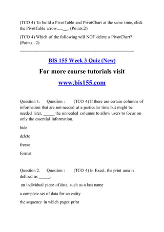 (TCO 4) To build a PivotTable and PivotChart at the same time, click
the PivotTable arrow......__. (Points:2)
(TCO 4) Which of the following will NOT delete a PivotChart?
(Points : 2)
==============================================
BIS 155 Week 3 Quiz (New)
For more course tutorials visit
www.bis155.com
Question 1. Question : (TCO 4) If there are certain columns of
information that are not needed at a particular time but might be
needed later, _____ the unneeded columns to allow users to focus on
only the essential information.
hide
delete
freeze
format
Question 2. Question : (TCO 4) In Excel, the print area is
defined as _____.
an individual piece of data, such as a last name
a complete set of data for an entity
the sequence in which pages print
 