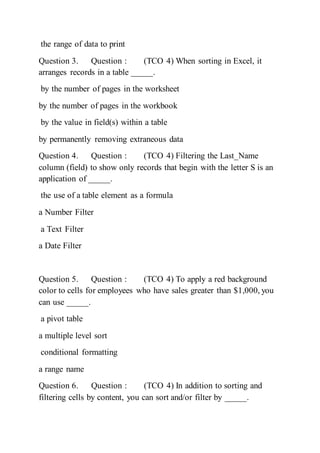 the range of data to print
Question 3. Question : (TCO 4) When sorting in Excel, it
arranges records in a table _____.
by the number of pages in the worksheet
by the number of pages in the workbook
by the value in field(s) within a table
by permanently removing extraneous data
Question 4. Question : (TCO 4) Filtering the Last_Name
column (field) to show only records that begin with the letter S is an
application of _____.
the use of a table element as a formula
a Number Filter
a Text Filter
a Date Filter
Question 5. Question : (TCO 4) To apply a red background
color to cells for employees who have sales greater than $1,000, you
can use _____.
a pivot table
a multiple level sort
conditional formatting
a range name
Question 6. Question : (TCO 4) In addition to sorting and
filtering cells by content, you can sort and/or filter by _____.
 