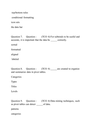 top/bottom rules
conditional formatting
icon sets
the data bar
Question 7. Question : (TCO 4) For subtotals to be useful and
accurate, it is important that the data be _____ correctly.
sorted
formatted
aligned
labeled
Question 8. Question : (TCO 4) _____ are created to organize
and summarize data in pivot tables.
Categories
Types
Titles
Levels
Question 9. Question : (TCO 4) Data mining techniques, such
as pivot tables can detect _____ of data.
patterns
categories
 