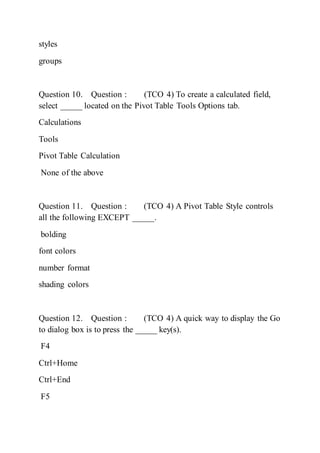 styles
groups
Question 10. Question : (TCO 4) To create a calculated field,
select _____ located on the Pivot Table Tools Options tab.
Calculations
Tools
Pivot Table Calculation
None of the above
Question 11. Question : (TCO 4) A Pivot Table Style controls
all the following EXCEPT _____.
bolding
font colors
number format
shading colors
Question 12. Question : (TCO 4) A quick way to display the Go
to dialog box is to press the _____ key(s).
F4
Ctrl+Home
Ctrl+End
F5
 