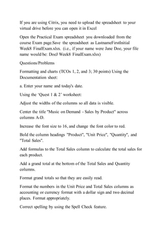 If you are using Citrix, you need to upload the spreadsheet to your
virtual drive before you can open it in Excel
Open the Practical Exam spreadsheet you downloaded from the
course Exam page.Save the spreadsheet as LastnameFirstInitial
Week8 FinalExam.xlsx. (i.e., if your name were Jane Doe, your file
name would be: DoeJ Week8 FinalExam.xlsx)
Questions/Problems
Formatting and charts (TCOs 1, 2, and 3; 30 points) Using the
Documentation sheet:
a. Enter your name and today's date.
Using the ‘Quest 1 & 2’ worksheet:
Adjust the widths of the columns so all data is visible.
Center the title "Music on Demand - Sales by Product" across
columns A-D.
Increase the font size to 16, and change the font color to red.
Bold the column headings "Product", "Unit Price", "Quantity", and
"Total Sales".
Add formulas to the Total Sales column to calculate the total sales for
each product.
Add a grand total at the bottom of the Total Sales and Quantity
columns.
Format grand totals so that they are easily read.
Format the numbers in the Unit Price and Total Sales columns as
accounting or currency format with a dollar sign and two decimal
places. Format appropriately.
Correct spelling by using the Spell Check feature.
 