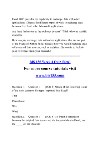 Excel 2013 provides the capability to exchange data with other
applications. Discuss the different types of ways to exchange data
between Excel and other Microsoft applications.
Are there limitations to the exchange process? Think of some specific
examples.
How can you exchange data with other applications that are not part
of the Microsoft Office Suite? Discuss how you would exchange data
with external data sources, such as websites. (Be certain to include
your references from your research.)
=============================================
BIS 155 Week 4 Quiz (New)
For more course tutorials visit
www.bis155.com
Question 1. Question : (TCO 8) Which of the following is one
of the most common file types imported into Excel?
Text
PowerPoint
Web
Word
Question 2. Question : (TCO 8) To create a connection
between the original data source and the imported data in Excel, use
the _____ on the Data tab.
 
