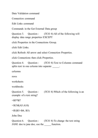 Data Validation command
Connection command
Edit Links command
Commands in the Get External Data group
Question 3. Question : (TCO 8) All of the following will
display data range properties EXCEPT
click Properties in the Connections Group.
click Edit Links.
click Refresh All arrow and select Connection Properties.
click Connections then click Properties.
Question 4. Question : (TCO 8) Text to Columns command
splits text in one column into separate _____.
columns
rows
worksheets
workbooks
Question 5. Question : (TCO 8) Which of the following is an
example of a text string?
=B5*B7
=SUM(A5:A10)
=IF(B3>B4, B3)
John Doe
Question 6. Question : (TCO 8) To change the text string
JANE doe to jane doe, use the _____ function.
 