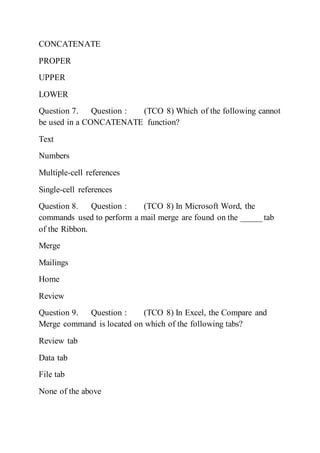 CONCATENATE
PROPER
UPPER
LOWER
Question 7. Question : (TCO 8) Which of the following cannot
be used in a CONCATENATE function?
Text
Numbers
Multiple-cell references
Single-cell references
Question 8. Question : (TCO 8) In Microsoft Word, the
commands used to perform a mail merge are found on the _____ tab
of the Ribbon.
Merge
Mailings
Home
Review
Question 9. Question : (TCO 8) In Excel, the Compare and
Merge command is located on which of the following tabs?
Review tab
Data tab
File tab
None of the above
 