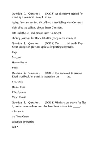 Question 10. Question : (TCO 8) An alternative method for
inserting a comment in a cell includes
typing the comment into the cell and then clicking New Comment.
right-click the cell and choose Insert Comment.
left-click the cell and choose Insert Comment.
clicking paste on the Home tab after typing in the comment.
Question 11. Question : (TCO 8) The _____ tab on the Page
Setup dialog box provides options for printing comments.
Page
Margins
Header/Footer
Sheet
Question 12. Question : (TCO 8) The command to send an
Excel workbook by e-mail is located on the _____ tab.
File, Share
Home, Send
File, Options
View, Email
Question 13. Question : (TCO 8) Windows can search for files
by author name or keywords that have been entered into _____.
a file name
the Trust Center
document properties
cell A1
 