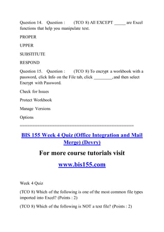 Question 14. Question : (TCO 8) All EXCEPT _____ are Excel
functions that help you manipulate text.
PROPER
UPPER
SUBSTITUTE
RESPOND
Question 15. Question : (TCO 8) To encrypt a workbook with a
password, click Info on the File tab, click ________,and then select
Encrypt with Password.
Check for Issues
Protect Workbook
Manage Versions
Options
==============================================
BIS 155 Week 4 Quiz (Office Integration and Mail
Merge) (Devry)
For more course tutorials visit
www.bis155.com
Week 4 Quiz
(TCO 8) Which of the following is one of the most common file types
imported into Excel? (Points : 2)
(TCO 8) Which of the following is NOT a text file? (Points : 2)
 