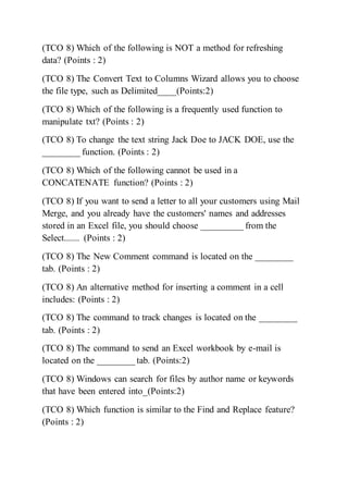 (TCO 8) Which of the following is NOT a method for refreshing
data? (Points : 2)
(TCO 8) The Convert Text to Columns Wizard allows you to choose
the file type, such as Delimited____(Points:2)
(TCO 8) Which of the following is a frequently used function to
manipulate txt? (Points : 2)
(TCO 8) To change the text string Jack Doe to JACK DOE, use the
________ function. (Points : 2)
(TCO 8) Which of the following cannot be used in a
CONCATENATE function? (Points : 2)
(TCO 8) If you want to send a letter to all your customers using Mail
Merge, and you already have the customers' names and addresses
stored in an Excel file, you should choose _________ from the
Select....... (Points : 2)
(TCO 8) The New Comment command is located on the ________
tab. (Points : 2)
(TCO 8) An alternative method for inserting a comment in a cell
includes: (Points : 2)
(TCO 8) The command to track changes is located on the ________
tab. (Points : 2)
(TCO 8) The command to send an Excel workbook by e-mail is
located on the ________ tab. (Points:2)
(TCO 8) Windows can search for files by author name or keywords
that have been entered into_(Points:2)
(TCO 8) Which function is similar to the Find and Replace feature?
(Points : 2)
 
