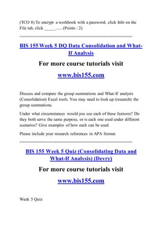 (TCO 8) To encrypt a workbook with a password, click Info on the
File tab, click _____...... (Points : 2)
==============================================
BIS 155 Week 5 DQ Data Consolidation and What-
If Analysis
For more course tutorials visit
www.bis155.com
Discuss and compare the group summations and What-If analysis
(Consolidation) Excel tools. You may need to look up (research) the
group summations.
Under what circumstances would you use each of these features? Do
they both serve the same purpose, or is each one used under different
scenarios? Give examples of how each can be used.
Please include your research references in APA format.
==============================================
BIS 155 Week 5 Quiz (Consolidating Data and
What-If Analysis) (Devry)
For more course tutorials visit
www.bis155.com
Week 5 Quiz
 