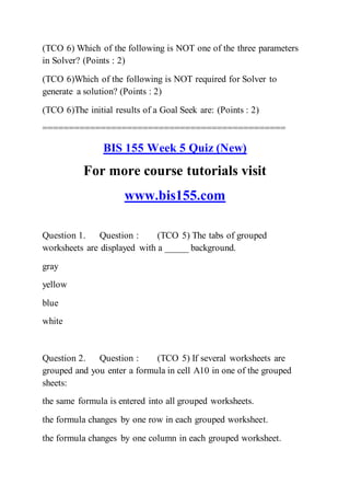 (TCO 6) Which of the following is NOT one of the three parameters
in Solver? (Points : 2)
(TCO 6)Which of the following is NOT required for Solver to
generate a solution? (Points : 2)
(TCO 6)The initial results of a Goal Seek are: (Points : 2)
==============================================
BIS 155 Week 5 Quiz (New)
For more course tutorials visit
www.bis155.com
Question 1. Question : (TCO 5) The tabs of grouped
worksheets are displayed with a _____ background.
gray
yellow
blue
white
Question 2. Question : (TCO 5) If several worksheets are
grouped and you enter a formula in cell A10 in one of the grouped
sheets:
the same formula is entered into all grouped worksheets.
the formula changes by one row in each grouped worksheet.
the formula changes by one column in each grouped worksheet.
 