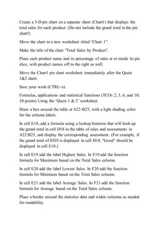 Create a 3-D pie chart on a separate sheet (Chart1) that displays the
total sales for each product. (Do not include the grand total in the pie
chart!)
Move the chart to a new worksheet titled “Chart 1”.
Make the title of the chart "Total Sales by Product".
Place each product name and its percentage of sales at or inside its pie
slice, with product names off to the right as well.
Move the Chart1 pie chart worksheet immediately after the Quest
1&2 sheet.
Save your work (CTRL+s).
Formulas, applications and statistical functions (TCOs 2, 3, 6, and 10;
30 points) Using the ‘Quest 1 & 2’ worksheet.
Draw a box around the table at A22-B25, with a light shading color
for the column labels.
In cell E18, add a formula using a lookup function that will look up
the grand total in cell D18 in the table of sales and assessments in
A22:B25, and display the corresponding assessment. (For example, if
the grand total of $505 is displayed in cell D18, "Good" should be
displayed in cell E18.)
In cell E19 add the label Highest Sales. In F19 add the function
formula for Maximum based on the Total Sales column.
In cell E20 add the label Lowest Sales. In F20 add the function
formula for Minimum based on the Total Sales column.
In cell E21 add the label Average Sales. In F21 add the function
formula for Average based on the Total Sales column.
Place a border around the statistics data and widen columns as needed
for readability.
 
