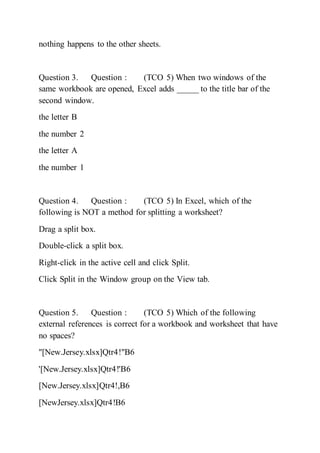 nothing happens to the other sheets.
Question 3. Question : (TCO 5) When two windows of the
same workbook are opened, Excel adds _____ to the title bar of the
second window.
the letter B
the number 2
the letter A
the number 1
Question 4. Question : (TCO 5) In Excel, which of the
following is NOT a method for splitting a worksheet?
Drag a split box.
Double-click a split box.
Right-click in the active cell and click Split.
Click Split in the Window group on the View tab.
Question 5. Question : (TCO 5) Which of the following
external references is correct for a workbook and worksheet that have
no spaces?
"[New.Jersey.xlsx]Qtr4!"B6
'[New.Jersey.xlsx]Qtr4!'B6
[New.Jersey.xlsx]Qtr4!,B6
[NewJersey.xlsx]Qtr4!B6
 