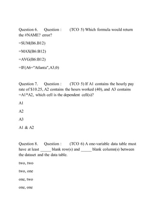 Question 6. Question : (TCO 5) Which formula would return
the #NAME? error?
=SUM(B6.B12)
=MAX(B6:B12)
=AVG(B6:B12)
=IF(A6="Atlanta",A3,0)
Question 7. Question : (TCO 5) If A1 contains the hourly pay
rate of $10.25, A2 contains the hours worked (40), and A3 contains
=A1*A2, which cell is the dependent cell(s)?
A1
A2
A3
A1 & A2
Question 8. Question : (TCO 6) A one-variable data table must
have at least _____ blank row(s) and _____ blank column(s) between
the dataset and the data table.
two, two
two, one
one, two
one, one
 