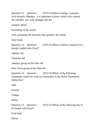 Question 12. Question : (TCO 6) Before creating a scenario
with Scenario Manager, it is important to know which cells contain
the variables you want changed and the
scenario names.
formatting of the results.
cells containing the formulas that generate the results.
final result.
Question 13. Question : (TCO 6) Where is Solver located if it is
already loaded onto Excel?
Add-Ins tab
Formulas tab
Analysis group on the Data tab
Data Tools group on the Data tab
Question 14. Question : (TCO 6) Which of the following
commands cannot be used on a constraint in the Solver Parameters
dialog box?
Add
Format
Change
Delete
Question 15. Question : (TCO 6) Which of the following has to
be loaded onto Excel?
Goal Seek
Solver
 