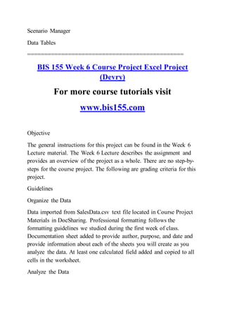 Scenario Manager
Data Tables
==============================================
BIS 155 Week 6 Course Project Excel Project
(Devry)
For more course tutorials visit
www.bis155.com
Objective
The general instructions for this project can be found in the Week 6
Lecture material. The Week 6 Lecture describes the assignment and
provides an overview of the project as a whole. There are no step-by-
steps for the course project. The following are grading criteria for this
project.
Guidelines
Organize the Data
Data imported from SalesData.csv text file located in Course Project
Materials in DocSharing. Professional formatting follows the
formatting guidelines we studied during the first week of class.
Documentation sheet added to provide author, purpose, and date and
provide information about each of the sheets you will create as you
analyze the data. At least one calculated field added and copied to all
cells in the worksheet.
Analyze the Data
 