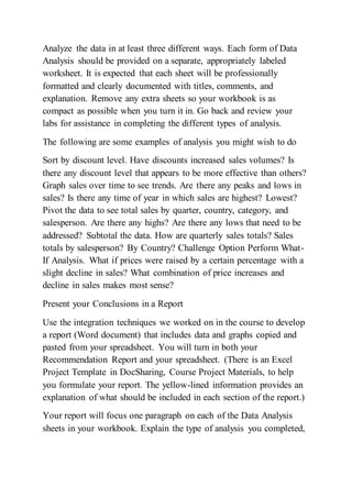 Analyze the data in at least three different ways. Each form of Data
Analysis should be provided on a separate, appropriately labeled
worksheet. It is expected that each sheet will be professionally
formatted and clearly documented with titles, comments, and
explanation. Remove any extra sheets so your workbook is as
compact as possible when you turn it in. Go back and review your
labs for assistance in completing the different types of analysis.
The following are some examples of analysis you might wish to do
Sort by discount level. Have discounts increased sales volumes? Is
there any discount level that appears to be more effective than others?
Graph sales over time to see trends. Are there any peaks and lows in
sales? Is there any time of year in which sales are highest? Lowest?
Pivot the data to see total sales by quarter, country, category, and
salesperson. Are there any highs? Are there any lows that need to be
addressed? Subtotal the data. How are quarterly sales totals? Sales
totals by salesperson? By Country? Challenge Option Perform What-
If Analysis. What if prices were raised by a certain percentage with a
slight decline in sales? What combination of price increases and
decline in sales makes most sense?
Present your Conclusions in a Report
Use the integration techniques we worked on in the course to develop
a report (Word document) that includes data and graphs copied and
pasted from your spreadsheet. You will turn in both your
Recommendation Report and your spreadsheet. (There is an Excel
Project Template in DocSharing, Course Project Materials, to help
you formulate your report. The yellow-lined information provides an
explanation of what should be included in each section of the report.)
Your report will focus one paragraph on each of the Data Analysis
sheets in your workbook. Explain the type of analysis you completed,
 