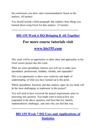 the conclusions you drew, and a recommendation based on the
analysis. (45 points)
You should include a final paragraph that explains three things you
learned about using Excel for data analysis. (15 points)
==============================================
BIS 155 Week 6 DQ Bringing It All Together
For more course tutorials visit
www.bis155.com
This week will be an opportunity to share ideas and approaches to the
Excel course project due this week.
What are some spreadsheet features you will use to make your
spreadsheet professional, readable, reliable, and repeatable?
This is an opportunity to show your creativity and depth of
understanding of what you have learned up to this point.
Which spreadsheet functions and data analysis types do you think will
be the most challenging to implement in this project?
You will need to have reviewed the project requirements prior to
answering this question. You might want to look at how you
responded to the above question, and from that list, identify
implementation challenges, and state why you feel that way.
==============================================
BIS 155 Week 7 DQ Uses and Applications of
Statistics
 