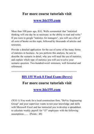 For more course tutorials visit
www.bis155.com
More than 100 years ago, H.G. Wells commented that "statistical
thinking will one day be as necessary as the ability to read and write."
If you were to google "statistics for managers", you will see a list of
all sorts of books on this topic, followed by thousands of articles and
resources.
Provide a detailed application for the use of some of the many forms
of statistics in business. As you perform this analysis, be sure to
describe the scenario in detail, why you will need the use of statistics,
and explain which type of statistics you will use to solve your
scenario question. Two-hundred-word minimum, well formatted and
referenced.
==============================================
BIS 155 Week 8 Final Exam (Devry)
For more course tutorials visit
www.bis155.com
(TCO 1) You work for a local construction firm, "DeVry Engineering
Group" and your supervisor wants to test your knowledge and skills
with Microsoft Excel and has instructed you to develop a spreadsheet
to calculate weekly payroll for “15” employees with the following
assumptions:....... (Points : 40)
 