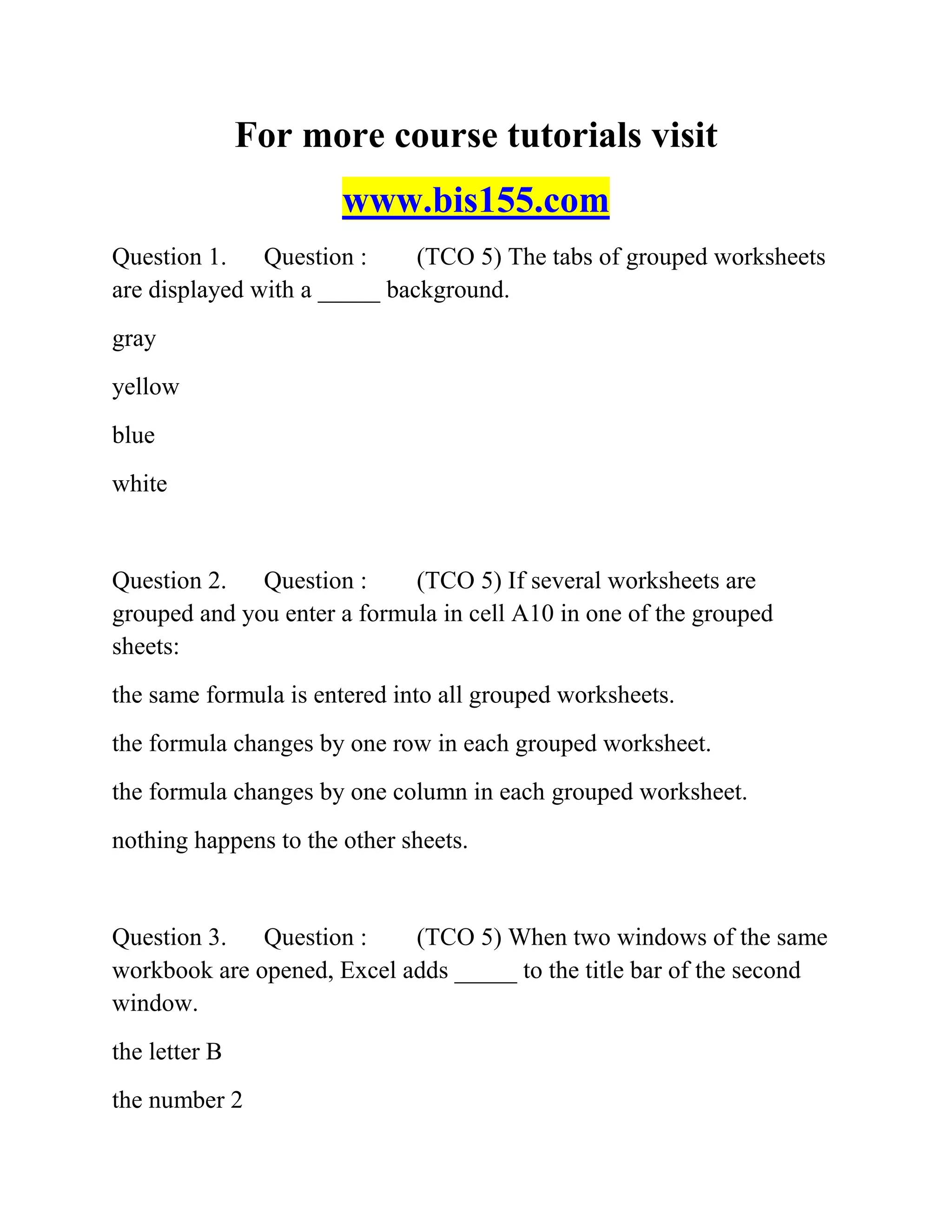 For more course tutorials visit
www.bis155.com
Question 1. Question : (TCO 5) The tabs of grouped worksheets
are displayed with a _____ background.
gray
yellow
blue
white
Question 2. Question : (TCO 5) If several worksheets are
grouped and you enter a formula in cell A10 in one of the grouped
sheets:
the same formula is entered into all grouped worksheets.
the formula changes by one row in each grouped worksheet.
the formula changes by one column in each grouped worksheet.
nothing happens to the other sheets.
Question 3. Question : (TCO 5) When two windows of the same
workbook are opened, Excel adds _____ to the title bar of the second
window.
the letter B
the number 2
 
