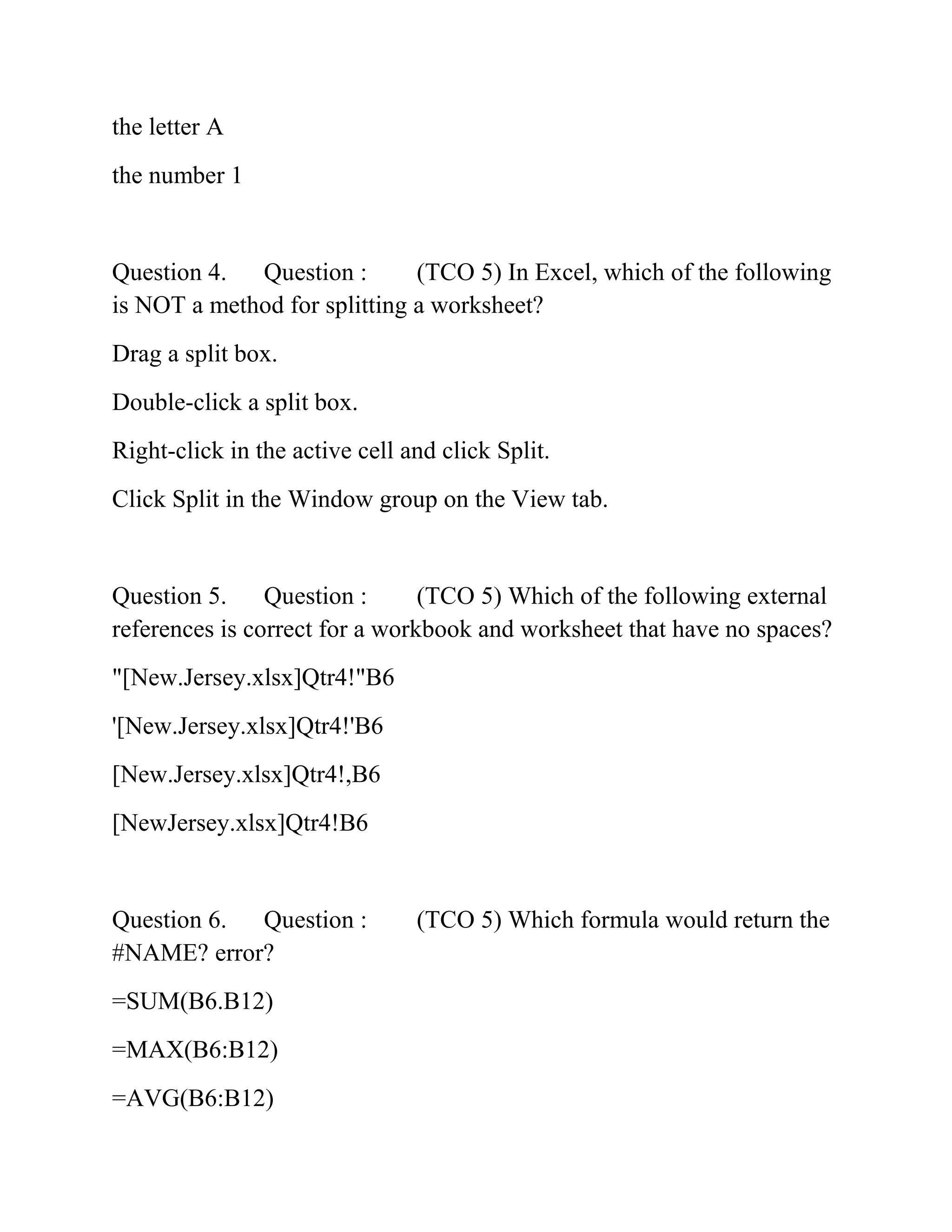 the letter A
the number 1
Question 4. Question : (TCO 5) In Excel, which of the following
is NOT a method for splitting a worksheet?
Drag a split box.
Double-click a split box.
Right-click in the active cell and click Split.
Click Split in the Window group on the View tab.
Question 5. Question : (TCO 5) Which of the following external
references is correct for a workbook and worksheet that have no spaces?
"[New.Jersey.xlsx]Qtr4!"B6
'[New.Jersey.xlsx]Qtr4!'B6
[New.Jersey.xlsx]Qtr4!,B6
[NewJersey.xlsx]Qtr4!B6
Question 6. Question : (TCO 5) Which formula would return the
#NAME? error?
=SUM(B6.B12)
=MAX(B6:B12)
=AVG(B6:B12)
 