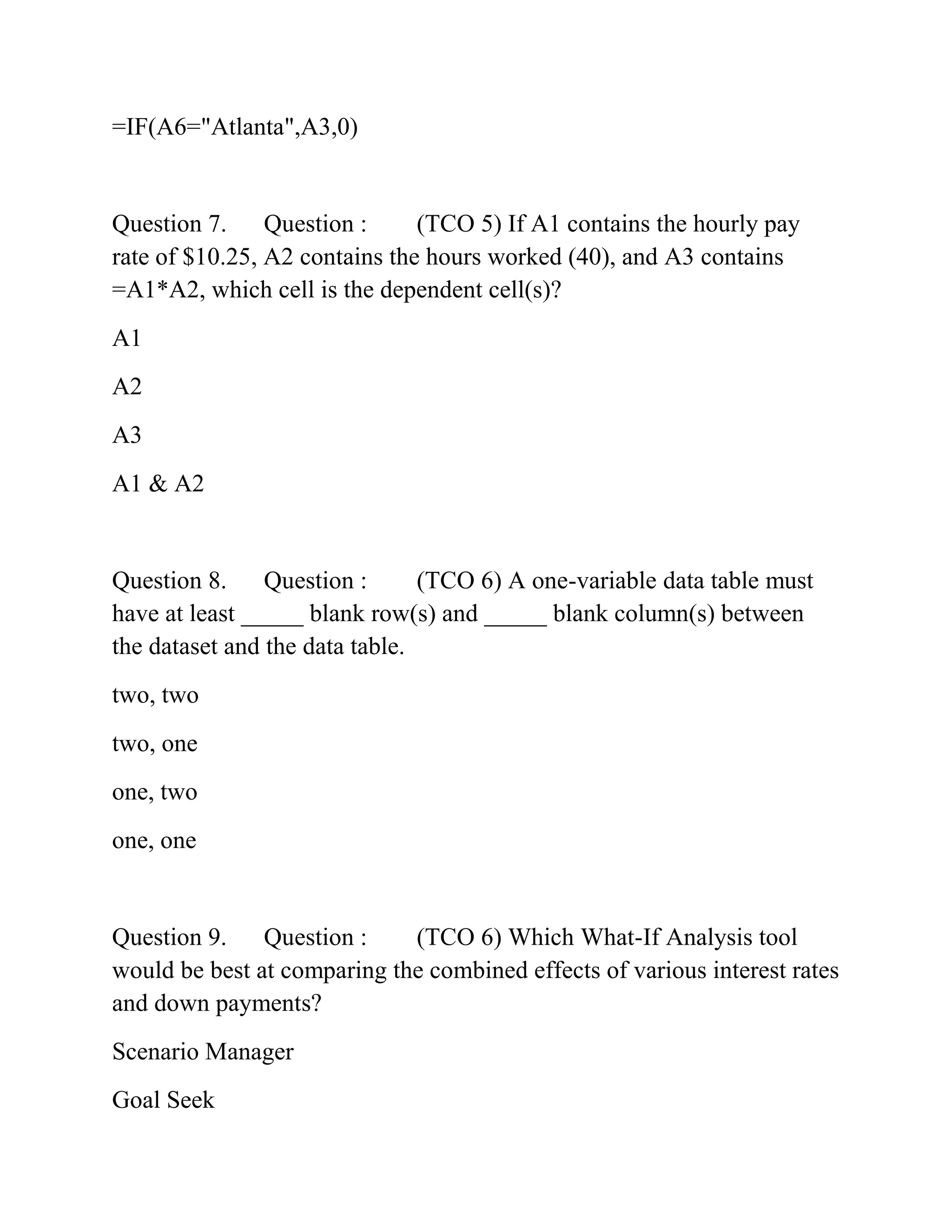 =IF(A6="Atlanta",A3,0)
Question 7. Question : (TCO 5) If A1 contains the hourly pay
rate of $10.25, A2 contains the hours worked (40), and A3 contains
=A1*A2, which cell is the dependent cell(s)?
A1
A2
A3
A1 & A2
Question 8. Question : (TCO 6) A one-variable data table must
have at least _____ blank row(s) and _____ blank column(s) between
the dataset and the data table.
two, two
two, one
one, two
one, one
Question 9. Question : (TCO 6) Which What-If Analysis tool
would be best at comparing the combined effects of various interest rates
and down payments?
Scenario Manager
Goal Seek
 