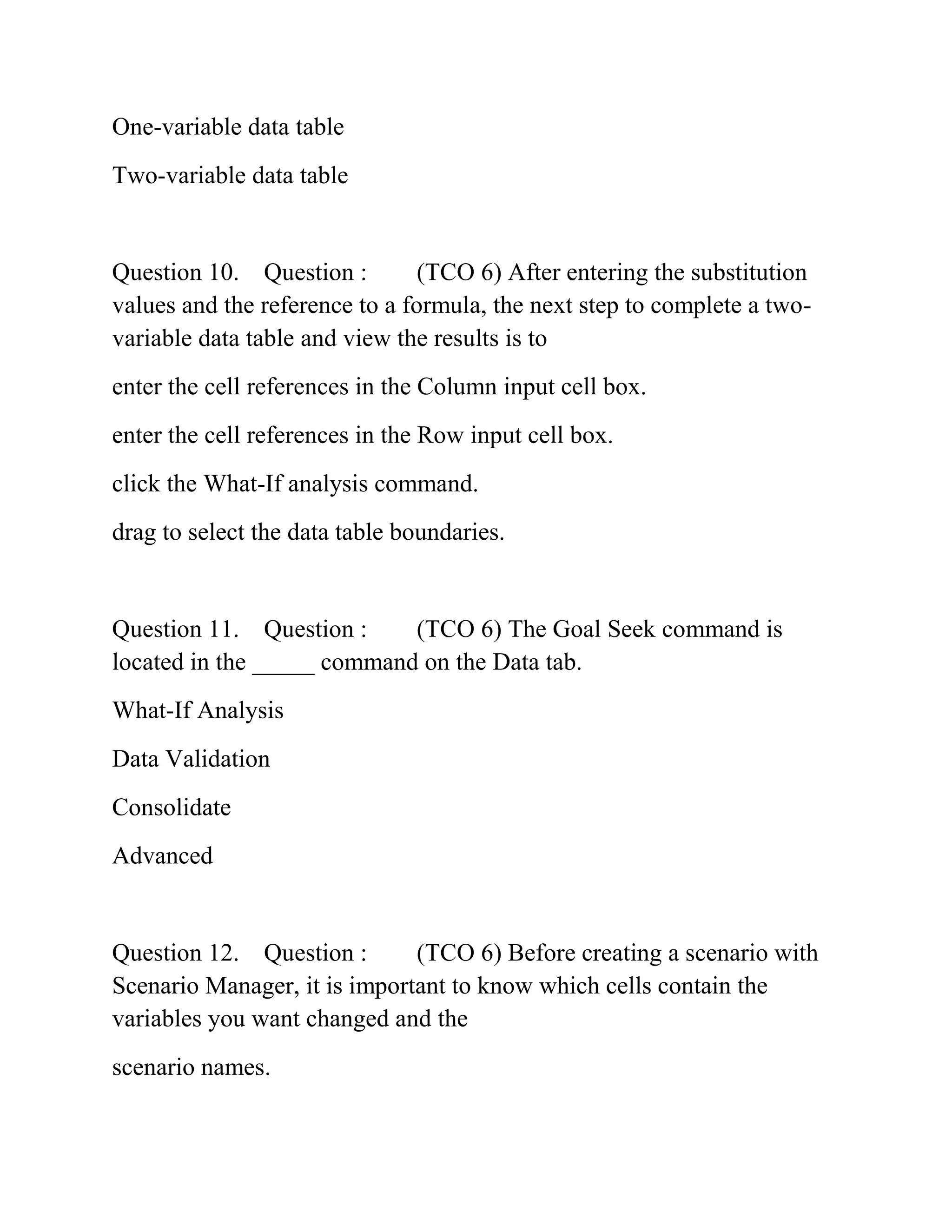 One-variable data table
Two-variable data table
Question 10. Question : (TCO 6) After entering the substitution
values and the reference to a formula, the next step to complete a two-
variable data table and view the results is to
enter the cell references in the Column input cell box.
enter the cell references in the Row input cell box.
click the What-If analysis command.
drag to select the data table boundaries.
Question 11. Question : (TCO 6) The Goal Seek command is
located in the _____ command on the Data tab.
What-If Analysis
Data Validation
Consolidate
Advanced
Question 12. Question : (TCO 6) Before creating a scenario with
Scenario Manager, it is important to know which cells contain the
variables you want changed and the
scenario names.
 