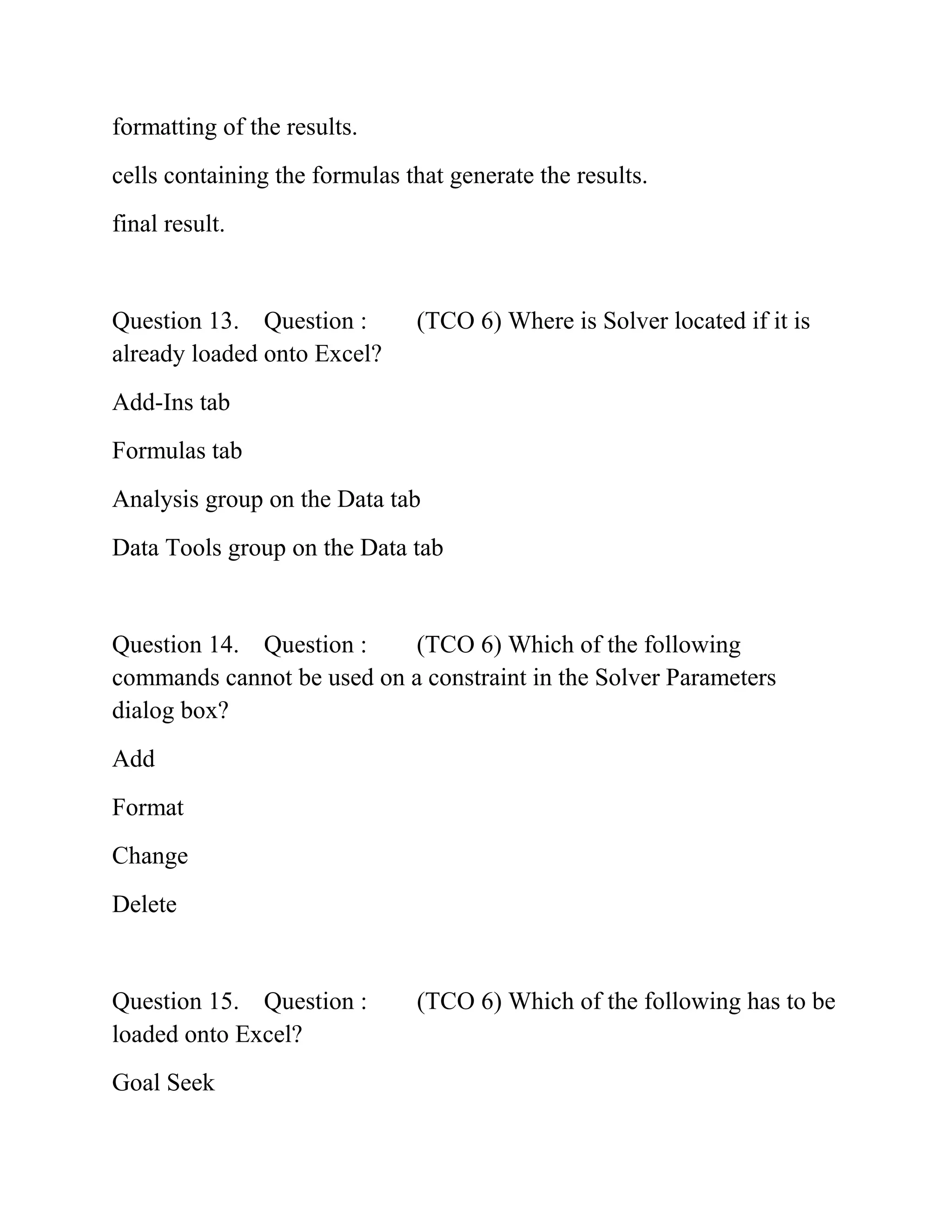 formatting of the results.
cells containing the formulas that generate the results.
final result.
Question 13. Question : (TCO 6) Where is Solver located if it is
already loaded onto Excel?
Add-Ins tab
Formulas tab
Analysis group on the Data tab
Data Tools group on the Data tab
Question 14. Question : (TCO 6) Which of the following
commands cannot be used on a constraint in the Solver Parameters
dialog box?
Add
Format
Change
Delete
Question 15. Question : (TCO 6) Which of the following has to be
loaded onto Excel?
Goal Seek
 