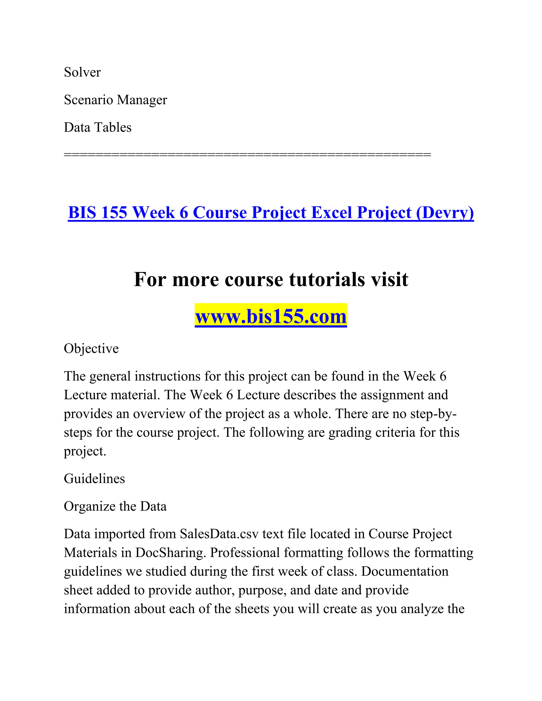 Solver
Scenario Manager
Data Tables
==============================================
BIS 155 Week 6 Course Project Excel Project (Devry)
For more course tutorials visit
www.bis155.com
Objective
The general instructions for this project can be found in the Week 6
Lecture material. The Week 6 Lecture describes the assignment and
provides an overview of the project as a whole. There are no step-by-
steps for the course project. The following are grading criteria for this
project.
Guidelines
Organize the Data
Data imported from SalesData.csv text file located in Course Project
Materials in DocSharing. Professional formatting follows the formatting
guidelines we studied during the first week of class. Documentation
sheet added to provide author, purpose, and date and provide
information about each of the sheets you will create as you analyze the
 