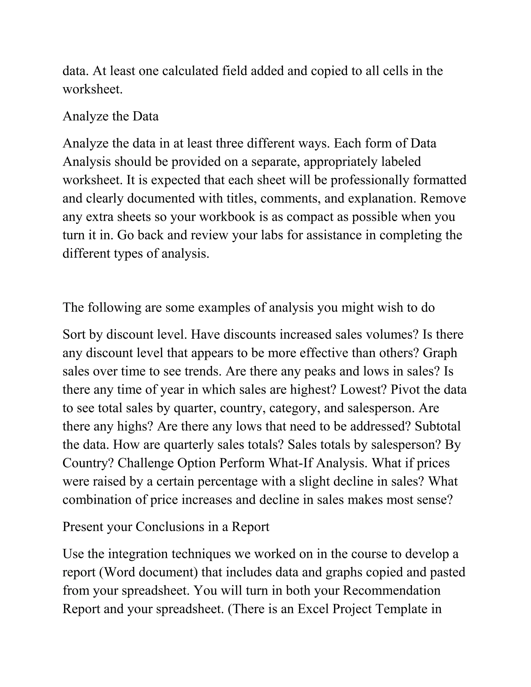 data. At least one calculated field added and copied to all cells in the
worksheet.
Analyze the Data
Analyze the data in at least three different ways. Each form of Data
Analysis should be provided on a separate, appropriately labeled
worksheet. It is expected that each sheet will be professionally formatted
and clearly documented with titles, comments, and explanation. Remove
any extra sheets so your workbook is as compact as possible when you
turn it in. Go back and review your labs for assistance in completing the
different types of analysis.
The following are some examples of analysis you might wish to do
Sort by discount level. Have discounts increased sales volumes? Is there
any discount level that appears to be more effective than others? Graph
sales over time to see trends. Are there any peaks and lows in sales? Is
there any time of year in which sales are highest? Lowest? Pivot the data
to see total sales by quarter, country, category, and salesperson. Are
there any highs? Are there any lows that need to be addressed? Subtotal
the data. How are quarterly sales totals? Sales totals by salesperson? By
Country? Challenge Option Perform What-If Analysis. What if prices
were raised by a certain percentage with a slight decline in sales? What
combination of price increases and decline in sales makes most sense?
Present your Conclusions in a Report
Use the integration techniques we worked on in the course to develop a
report (Word document) that includes data and graphs copied and pasted
from your spreadsheet. You will turn in both your Recommendation
Report and your spreadsheet. (There is an Excel Project Template in
 