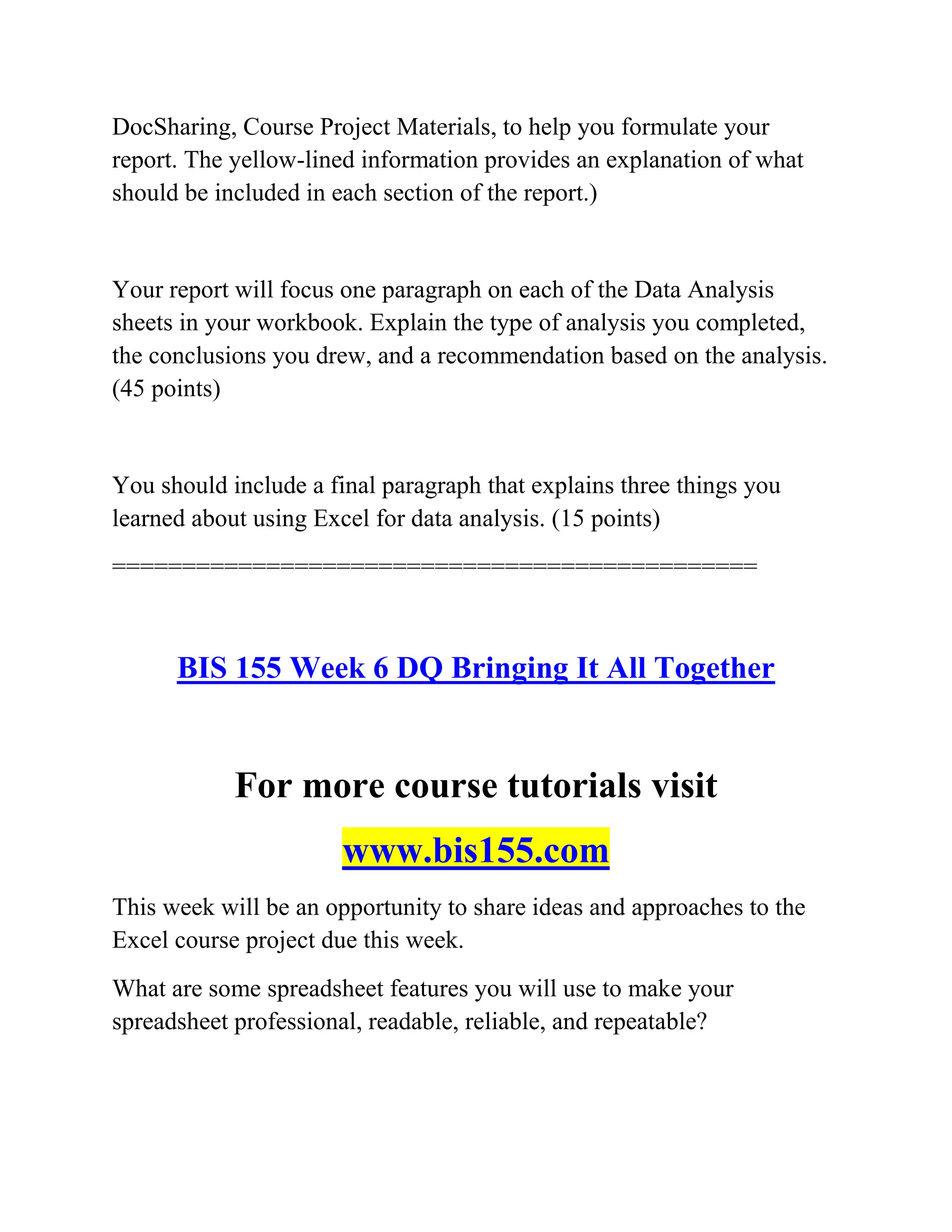 DocSharing, Course Project Materials, to help you formulate your
report. The yellow-lined information provides an explanation of what
should be included in each section of the report.)
Your report will focus one paragraph on each of the Data Analysis
sheets in your workbook. Explain the type of analysis you completed,
the conclusions you drew, and a recommendation based on the analysis.
(45 points)
You should include a final paragraph that explains three things you
learned about using Excel for data analysis. (15 points)
==============================================
BIS 155 Week 6 DQ Bringing It All Together
For more course tutorials visit
www.bis155.com
This week will be an opportunity to share ideas and approaches to the
Excel course project due this week.
What are some spreadsheet features you will use to make your
spreadsheet professional, readable, reliable, and repeatable?
 