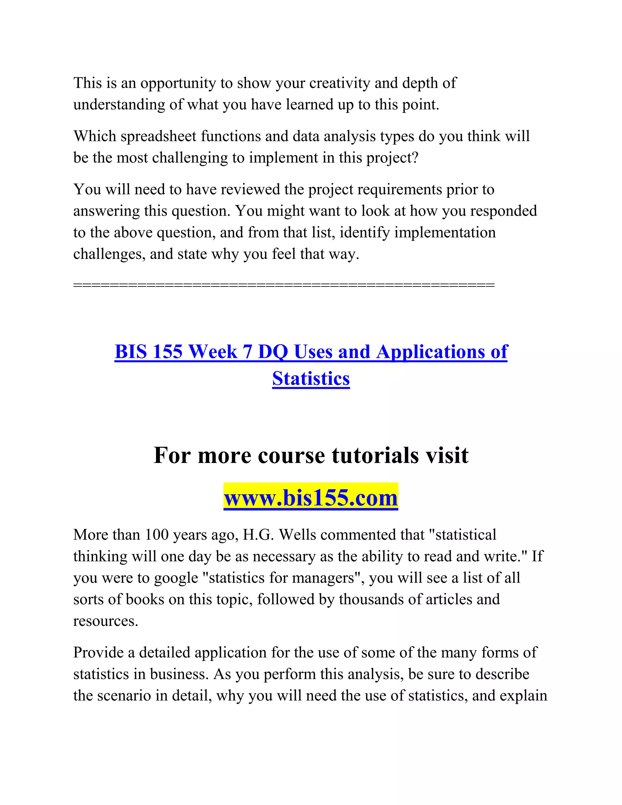 This is an opportunity to show your creativity and depth of
understanding of what you have learned up to this point.
Which spreadsheet functions and data analysis types do you think will
be the most challenging to implement in this project?
You will need to have reviewed the project requirements prior to
answering this question. You might want to look at how you responded
to the above question, and from that list, identify implementation
challenges, and state why you feel that way.
==============================================
BIS 155 Week 7 DQ Uses and Applications of
Statistics
For more course tutorials visit
www.bis155.com
More than 100 years ago, H.G. Wells commented that "statistical
thinking will one day be as necessary as the ability to read and write." If
you were to google "statistics for managers", you will see a list of all
sorts of books on this topic, followed by thousands of articles and
resources.
Provide a detailed application for the use of some of the many forms of
statistics in business. As you perform this analysis, be sure to describe
the scenario in detail, why you will need the use of statistics, and explain
 