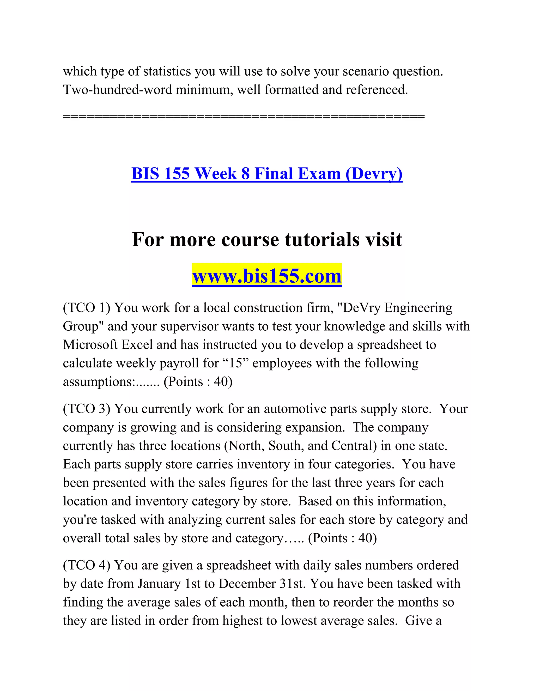 which type of statistics you will use to solve your scenario question.
Two-hundred-word minimum, well formatted and referenced.
==============================================
BIS 155 Week 8 Final Exam (Devry)
For more course tutorials visit
www.bis155.com
(TCO 1) You work for a local construction firm, "DeVry Engineering
Group" and your supervisor wants to test your knowledge and skills with
Microsoft Excel and has instructed you to develop a spreadsheet to
calculate weekly payroll for ―15‖ employees with the following
assumptions:....... (Points : 40)
(TCO 3) You currently work for an automotive parts supply store. Your
company is growing and is considering expansion. The company
currently has three locations (North, South, and Central) in one state.
Each parts supply store carries inventory in four categories. You have
been presented with the sales figures for the last three years for each
location and inventory category by store. Based on this information,
you're tasked with analyzing current sales for each store by category and
overall total sales by store and category….. (Points : 40)
(TCO 4) You are given a spreadsheet with daily sales numbers ordered
by date from January 1st to December 31st. You have been tasked with
finding the average sales of each month, then to reorder the months so
they are listed in order from highest to lowest average sales. Give a
 