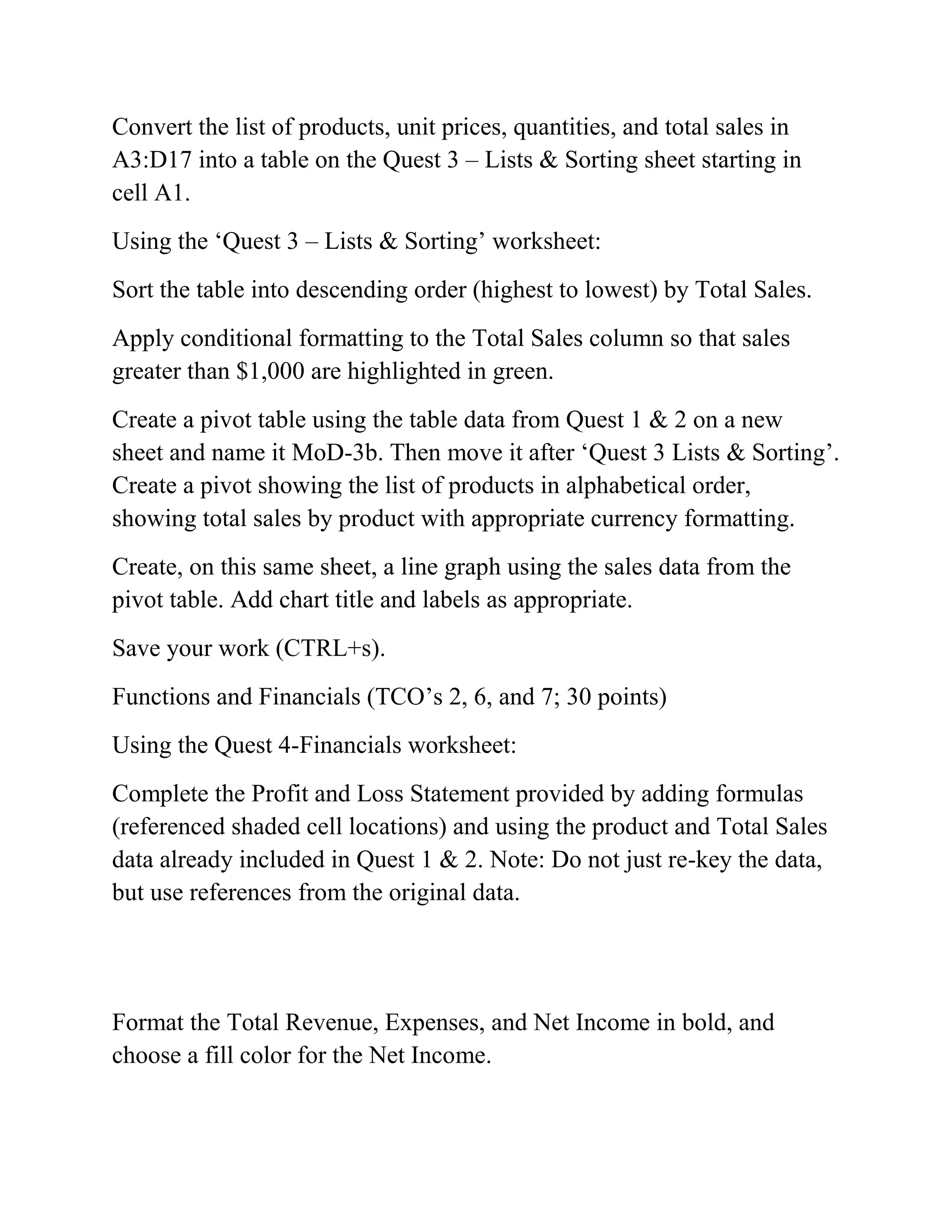 Convert the list of products, unit prices, quantities, and total sales in
A3:D17 into a table on the Quest 3 – Lists & Sorting sheet starting in
cell A1.
Using the ‗Quest 3 – Lists & Sorting‘ worksheet:
Sort the table into descending order (highest to lowest) by Total Sales.
Apply conditional formatting to the Total Sales column so that sales
greater than $1,000 are highlighted in green.
Create a pivot table using the table data from Quest 1 & 2 on a new
sheet and name it MoD-3b. Then move it after ‗Quest 3 Lists & Sorting‘.
Create a pivot showing the list of products in alphabetical order,
showing total sales by product with appropriate currency formatting.
Create, on this same sheet, a line graph using the sales data from the
pivot table. Add chart title and labels as appropriate.
Save your work (CTRL+s).
Functions and Financials (TCO‘s 2, 6, and 7; 30 points)
Using the Quest 4-Financials worksheet:
Complete the Profit and Loss Statement provided by adding formulas
(referenced shaded cell locations) and using the product and Total Sales
data already included in Quest 1 & 2. Note: Do not just re-key the data,
but use references from the original data.
Format the Total Revenue, Expenses, and Net Income in bold, and
choose a fill color for the Net Income.
 