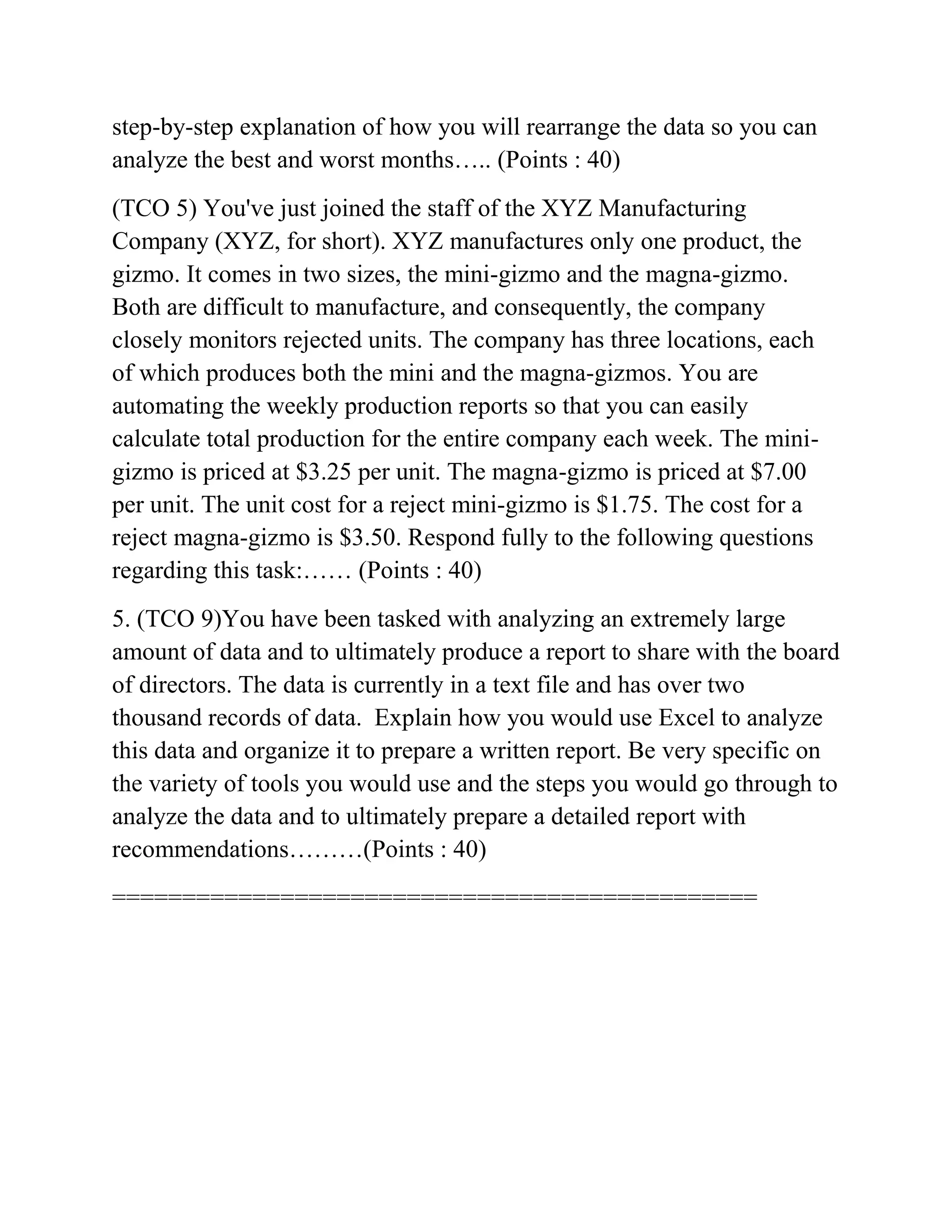 step-by-step explanation of how you will rearrange the data so you can
analyze the best and worst months….. (Points : 40)
(TCO 5) You've just joined the staff of the XYZ Manufacturing
Company (XYZ, for short). XYZ manufactures only one product, the
gizmo. It comes in two sizes, the mini-gizmo and the magna-gizmo.
Both are difficult to manufacture, and consequently, the company
closely monitors rejected units. The company has three locations, each
of which produces both the mini and the magna-gizmos. You are
automating the weekly production reports so that you can easily
calculate total production for the entire company each week. The mini-
gizmo is priced at $3.25 per unit. The magna-gizmo is priced at $7.00
per unit. The unit cost for a reject mini-gizmo is $1.75. The cost for a
reject magna-gizmo is $3.50. Respond fully to the following questions
regarding this task:…… (Points : 40)
5. (TCO 9)You have been tasked with analyzing an extremely large
amount of data and to ultimately produce a report to share with the board
of directors. The data is currently in a text file and has over two
thousand records of data. Explain how you would use Excel to analyze
this data and organize it to prepare a written report. Be very specific on
the variety of tools you would use and the steps you would go through to
analyze the data and to ultimately prepare a detailed report with
recommendations………(Points : 40)
==============================================
 