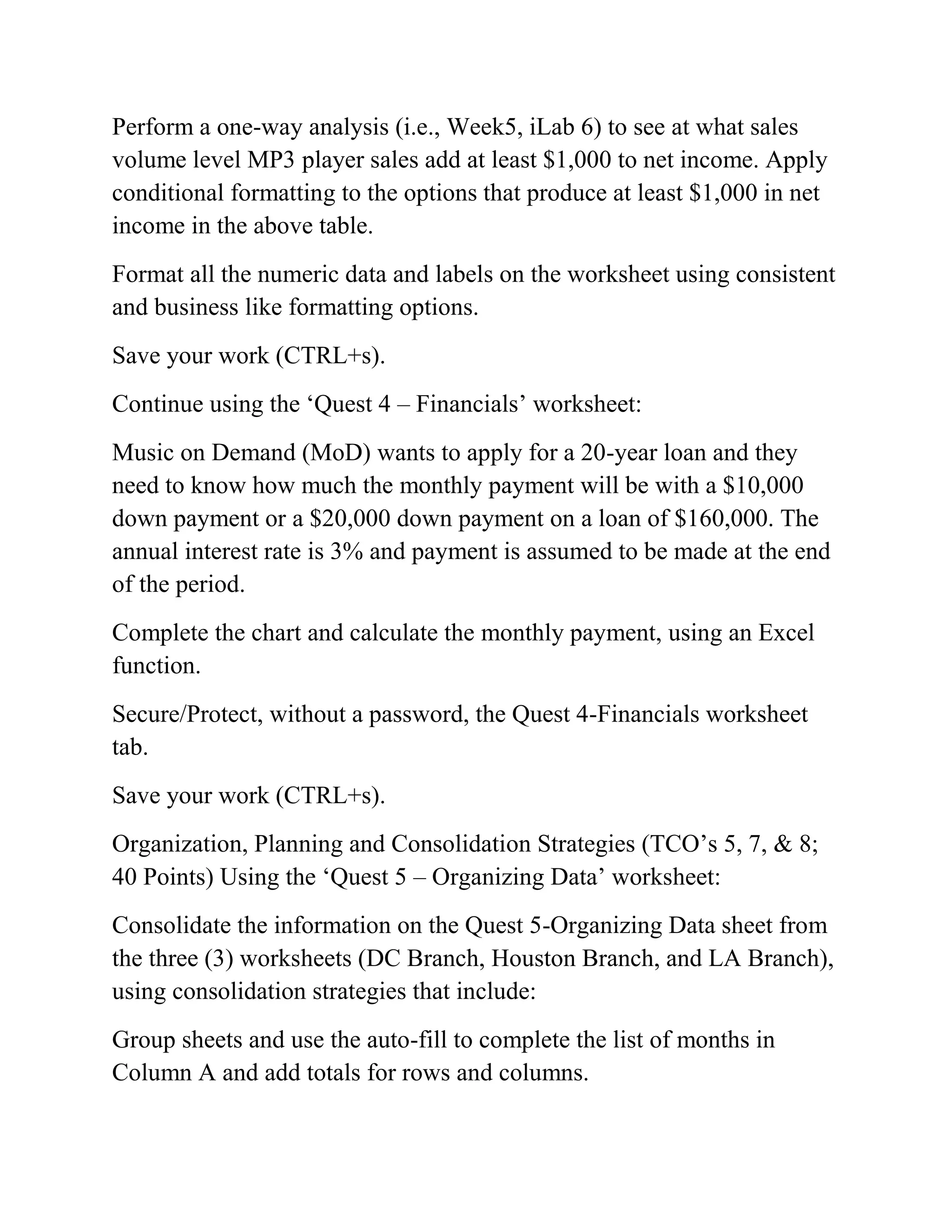 Perform a one-way analysis (i.e., Week5, iLab 6) to see at what sales
volume level MP3 player sales add at least $1,000 to net income. Apply
conditional formatting to the options that produce at least $1,000 in net
income in the above table.
Format all the numeric data and labels on the worksheet using consistent
and business like formatting options.
Save your work (CTRL+s).
Continue using the ‗Quest 4 – Financials‘ worksheet:
Music on Demand (MoD) wants to apply for a 20-year loan and they
need to know how much the monthly payment will be with a $10,000
down payment or a $20,000 down payment on a loan of $160,000. The
annual interest rate is 3% and payment is assumed to be made at the end
of the period.
Complete the chart and calculate the monthly payment, using an Excel
function.
Secure/Protect, without a password, the Quest 4-Financials worksheet
tab.
Save your work (CTRL+s).
Organization, Planning and Consolidation Strategies (TCO‘s 5, 7, & 8;
40 Points) Using the ‗Quest 5 – Organizing Data‘ worksheet:
Consolidate the information on the Quest 5-Organizing Data sheet from
the three (3) worksheets (DC Branch, Houston Branch, and LA Branch),
using consolidation strategies that include:
Group sheets and use the auto-fill to complete the list of months in
Column A and add totals for rows and columns.
 