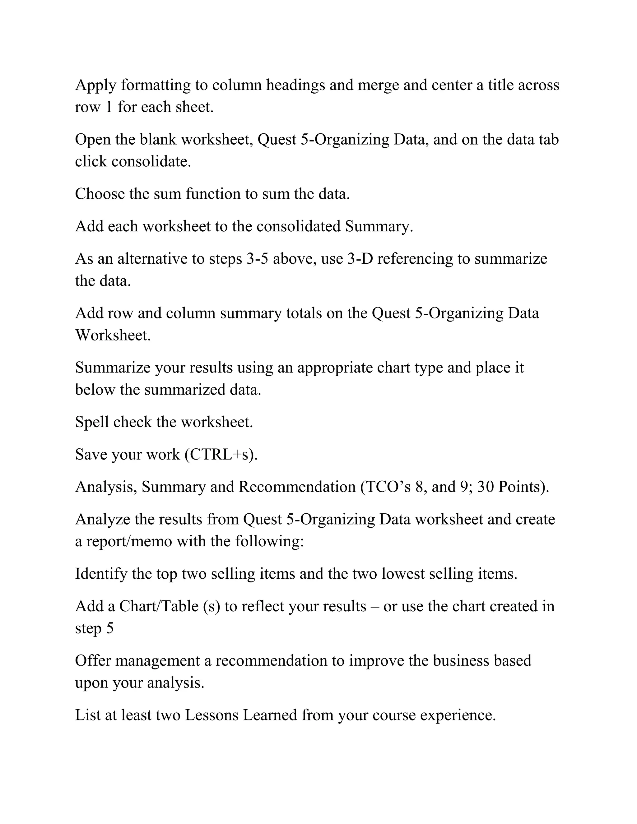 Apply formatting to column headings and merge and center a title across
row 1 for each sheet.
Open the blank worksheet, Quest 5-Organizing Data, and on the data tab
click consolidate.
Choose the sum function to sum the data.
Add each worksheet to the consolidated Summary.
As an alternative to steps 3-5 above, use 3-D referencing to summarize
the data.
Add row and column summary totals on the Quest 5-Organizing Data
Worksheet.
Summarize your results using an appropriate chart type and place it
below the summarized data.
Spell check the worksheet.
Save your work (CTRL+s).
Analysis, Summary and Recommendation (TCO‘s 8, and 9; 30 Points).
Analyze the results from Quest 5-Organizing Data worksheet and create
a report/memo with the following:
Identify the top two selling items and the two lowest selling items.
Add a Chart/Table (s) to reflect your results – or use the chart created in
step 5
Offer management a recommendation to improve the business based
upon your analysis.
List at least two Lessons Learned from your course experience.
 