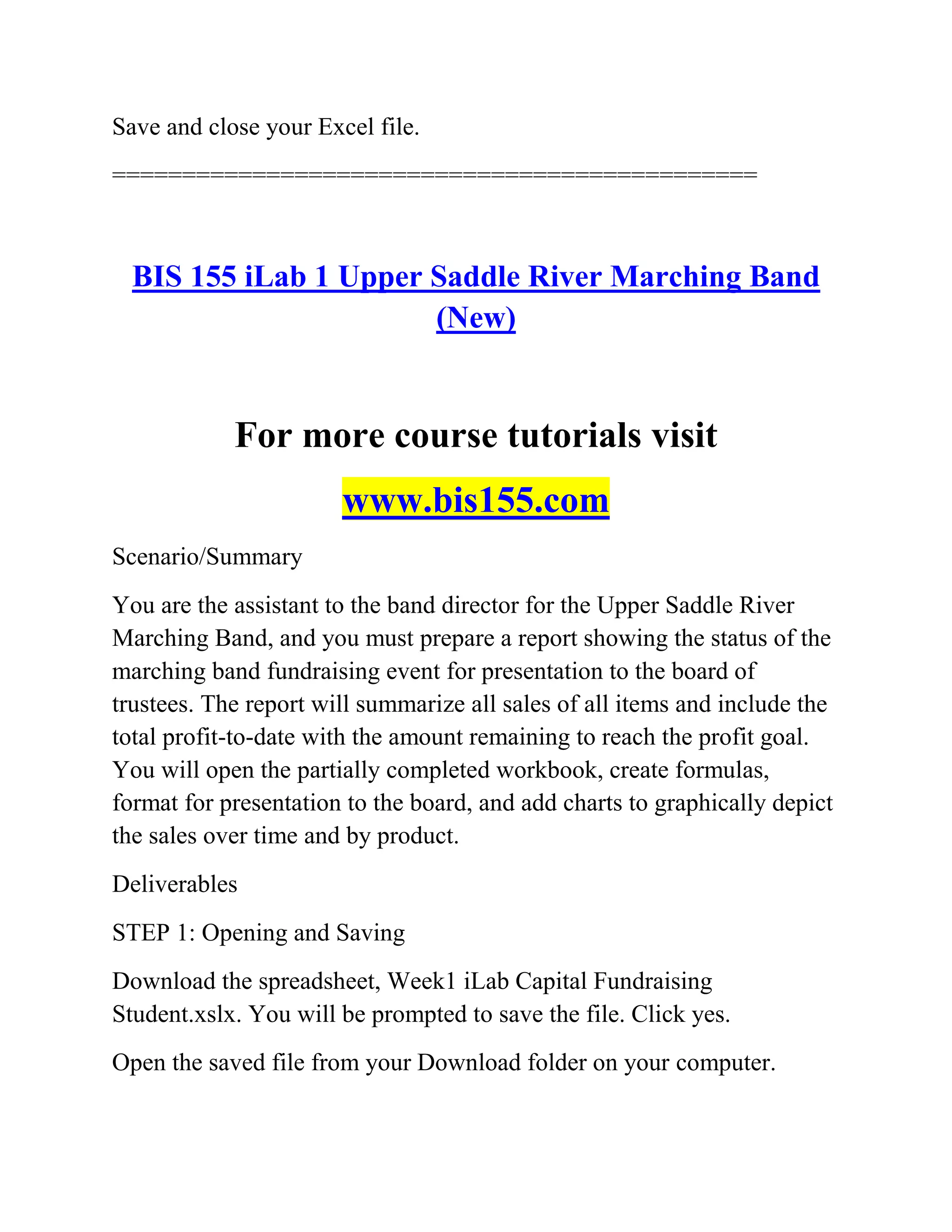 Save and close your Excel file.
==============================================
BIS 155 iLab 1 Upper Saddle River Marching Band
(New)
For more course tutorials visit
www.bis155.com
Scenario/Summary
You are the assistant to the band director for the Upper Saddle River
Marching Band, and you must prepare a report showing the status of the
marching band fundraising event for presentation to the board of
trustees. The report will summarize all sales of all items and include the
total profit-to-date with the amount remaining to reach the profit goal.
You will open the partially completed workbook, create formulas,
format for presentation to the board, and add charts to graphically depict
the sales over time and by product.
Deliverables
STEP 1: Opening and Saving
Download the spreadsheet, Week1 iLab Capital Fundraising
Student.xslx. You will be prompted to save the file. Click yes.
Open the saved file from your Download folder on your computer.
 
