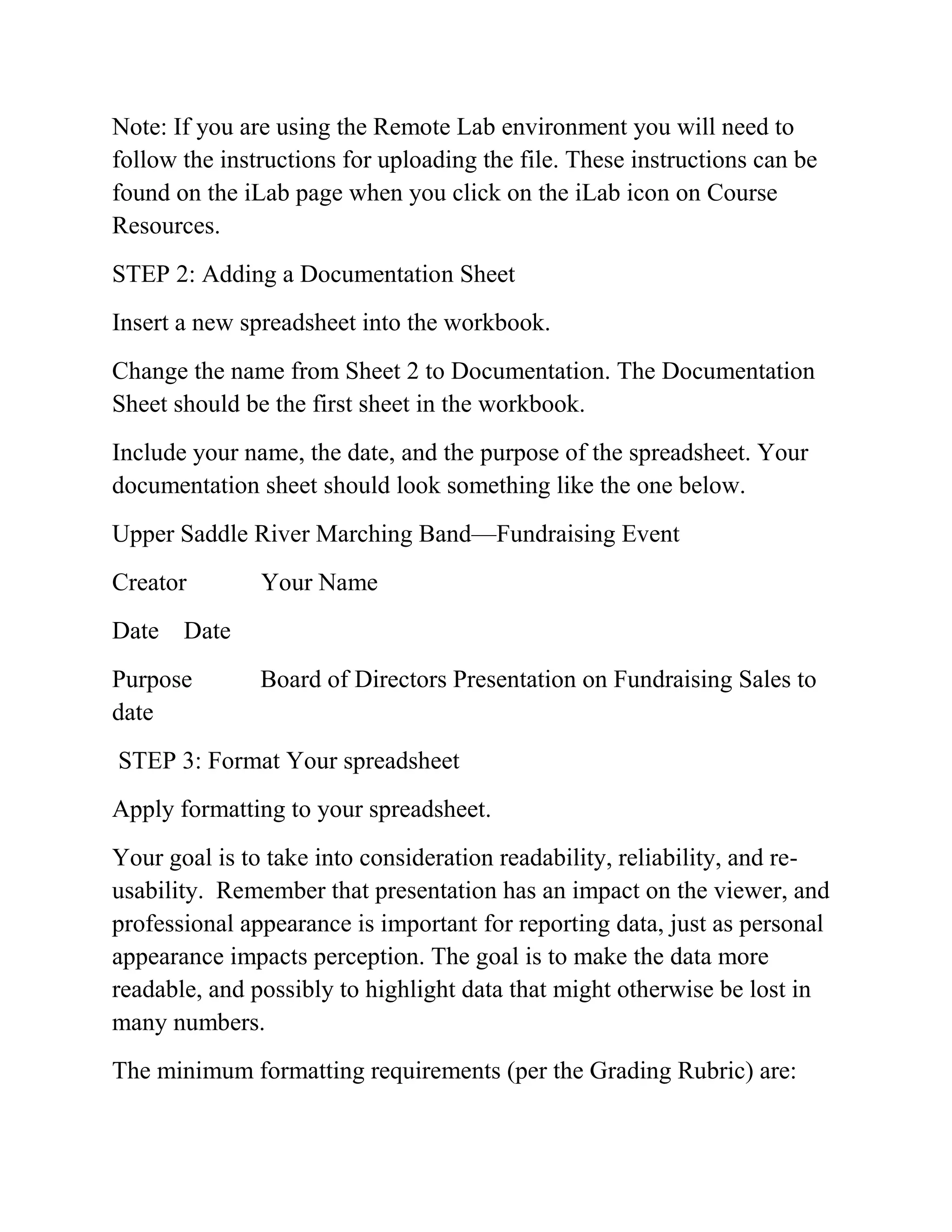 Note: If you are using the Remote Lab environment you will need to
follow the instructions for uploading the file. These instructions can be
found on the iLab page when you click on the iLab icon on Course
Resources.
STEP 2: Adding a Documentation Sheet
Insert a new spreadsheet into the workbook.
Change the name from Sheet 2 to Documentation. The Documentation
Sheet should be the first sheet in the workbook.
Include your name, the date, and the purpose of the spreadsheet. Your
documentation sheet should look something like the one below.
Upper Saddle River Marching Band—Fundraising Event
Creator Your Name
Date Date
Purpose Board of Directors Presentation on Fundraising Sales to
date
STEP 3: Format Your spreadsheet
Apply formatting to your spreadsheet.
Your goal is to take into consideration readability, reliability, and re-
usability. Remember that presentation has an impact on the viewer, and
professional appearance is important for reporting data, just as personal
appearance impacts perception. The goal is to make the data more
readable, and possibly to highlight data that might otherwise be lost in
many numbers.
The minimum formatting requirements (per the Grading Rubric) are:
 