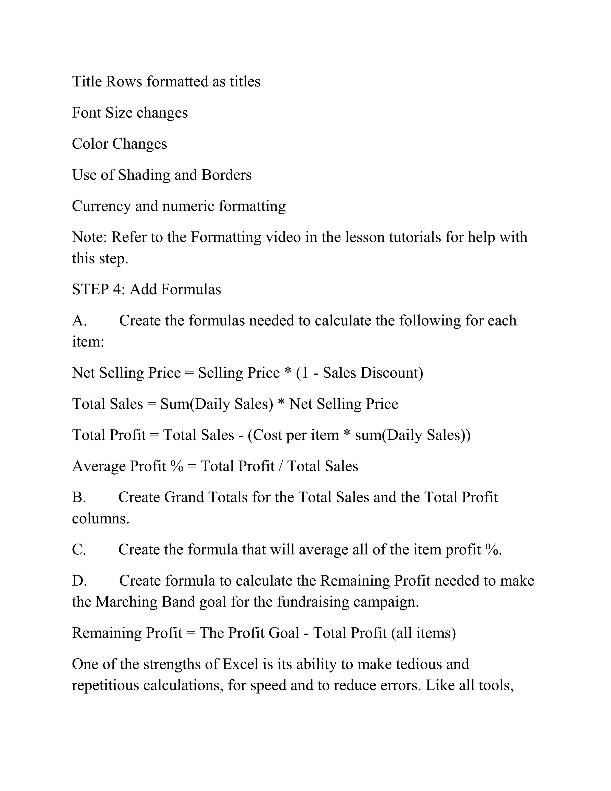 Title Rows formatted as titles
Font Size changes
Color Changes
Use of Shading and Borders
Currency and numeric formatting
Note: Refer to the Formatting video in the lesson tutorials for help with
this step.
STEP 4: Add Formulas
A. Create the formulas needed to calculate the following for each
item:
Net Selling Price = Selling Price * (1 - Sales Discount)
Total Sales = Sum(Daily Sales) * Net Selling Price
Total Profit = Total Sales - (Cost per item * sum(Daily Sales))
Average Profit % = Total Profit / Total Sales
B. Create Grand Totals for the Total Sales and the Total Profit
columns.
C. Create the formula that will average all of the item profit %.
D. Create formula to calculate the Remaining Profit needed to make
the Marching Band goal for the fundraising campaign.
Remaining Profit = The Profit Goal - Total Profit (all items)
One of the strengths of Excel is its ability to make tedious and
repetitious calculations, for speed and to reduce errors. Like all tools,
 