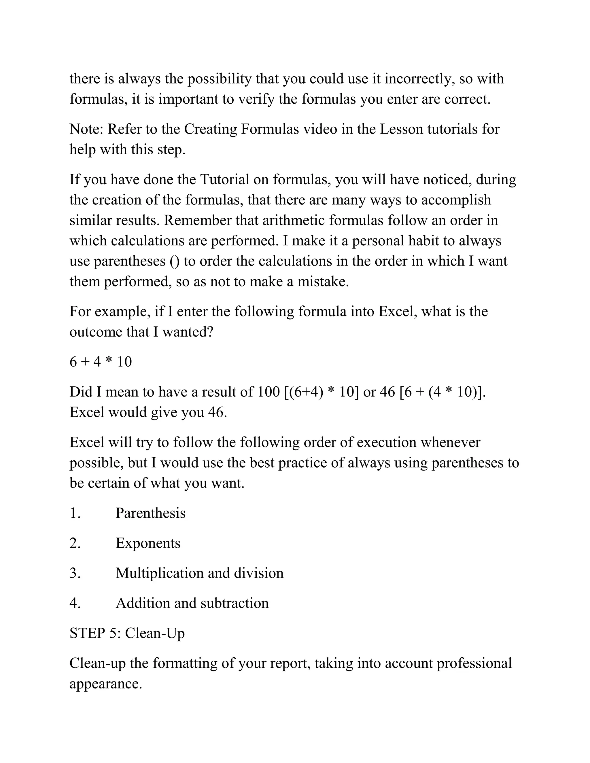 there is always the possibility that you could use it incorrectly, so with
formulas, it is important to verify the formulas you enter are correct.
Note: Refer to the Creating Formulas video in the Lesson tutorials for
help with this step.
If you have done the Tutorial on formulas, you will have noticed, during
the creation of the formulas, that there are many ways to accomplish
similar results. Remember that arithmetic formulas follow an order in
which calculations are performed. I make it a personal habit to always
use parentheses () to order the calculations in the order in which I want
them performed, so as not to make a mistake.
For example, if I enter the following formula into Excel, what is the
outcome that I wanted?
6 + 4 * 10
Did I mean to have a result of 100 [(6+4) * 10] or 46 [6 + (4 * 10)].
Excel would give you 46.
Excel will try to follow the following order of execution whenever
possible, but I would use the best practice of always using parentheses to
be certain of what you want.
1. Parenthesis
2. Exponents
3. Multiplication and division
4. Addition and subtraction
STEP 5: Clean-Up
Clean-up the formatting of your report, taking into account professional
appearance.
 