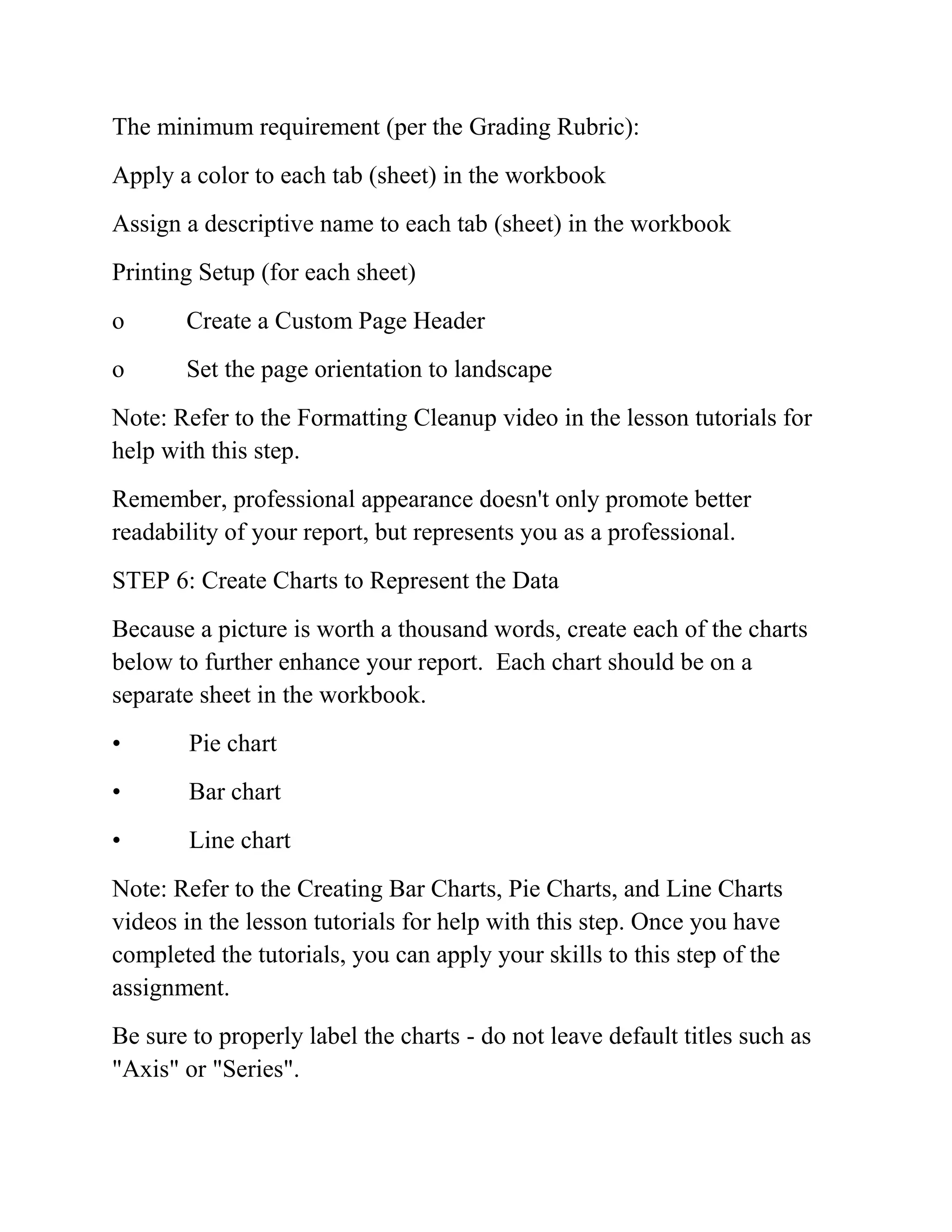 The minimum requirement (per the Grading Rubric):
Apply a color to each tab (sheet) in the workbook
Assign a descriptive name to each tab (sheet) in the workbook
Printing Setup (for each sheet)
o Create a Custom Page Header
o Set the page orientation to landscape
Note: Refer to the Formatting Cleanup video in the lesson tutorials for
help with this step.
Remember, professional appearance doesn't only promote better
readability of your report, but represents you as a professional.
STEP 6: Create Charts to Represent the Data
Because a picture is worth a thousand words, create each of the charts
below to further enhance your report. Each chart should be on a
separate sheet in the workbook.
• Pie chart
• Bar chart
• Line chart
Note: Refer to the Creating Bar Charts, Pie Charts, and Line Charts
videos in the lesson tutorials for help with this step. Once you have
completed the tutorials, you can apply your skills to this step of the
assignment.
Be sure to properly label the charts - do not leave default titles such as
"Axis" or "Series".
 